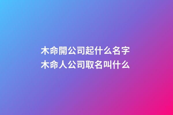 木命開公司起什么名字 木命人公司取名叫什么-第1張-公司起名-玄機派